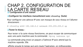 CHAP 2. CONFIGURATION DE
LA CARTE RESEAU Configuration d’une station
Configurer les interfaces manuellement avec ifconfig (Suite)
Pour configurer une adresse IP avec son masque de sous réseau et l’allumer
directement :
# ifconfig eth0 192.168.0.2 netmask 255.255.255.0 up
Tester le réseau :
Pour tester si la carte réseau fonctionne, on peut essayer de communiquer
avec une autre machine avec la commande : #ping <adresse ip>
La commande ping envoi un paquet a l'adresse IP puis attend que la
machine reponde. Elle
affiche ensuite le temps qu'a pris toute l’opération, en millisecondes.
 