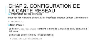 CHAP 2. CONFIGURATION DE
LA CARTE RESEAU Information sur les interfaces
Pour verifier le statuts de toutes les interfaces on peut utiliser la commande
# netstat –i
Nom d’hote :
Le fichier /etc/hostname contient le nom de la machine et du domaine. Il
est lu au
demarrage du systeme ou lorsqu'on lance :
# /etc/init.d/hostname.sh
 