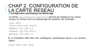 CHAP 2. CONFIGURATION DE
LA CARTE RESEAU Configuration automatique au démarrage
Le fichier /etc/network/interfaces permet de configurer les cartes
réseau. Ce fichier est lu au démarrage du système. Par exemple :
auto eth0
iface eth0 inet static
address 192.168.1.2
netmask 255.255.255.0
gateway 192.168.1.1
Et si l'interface eth0 doit etre configuree automatique grace a un serveur
DHCP :
iface eth0 inet dhcp
 