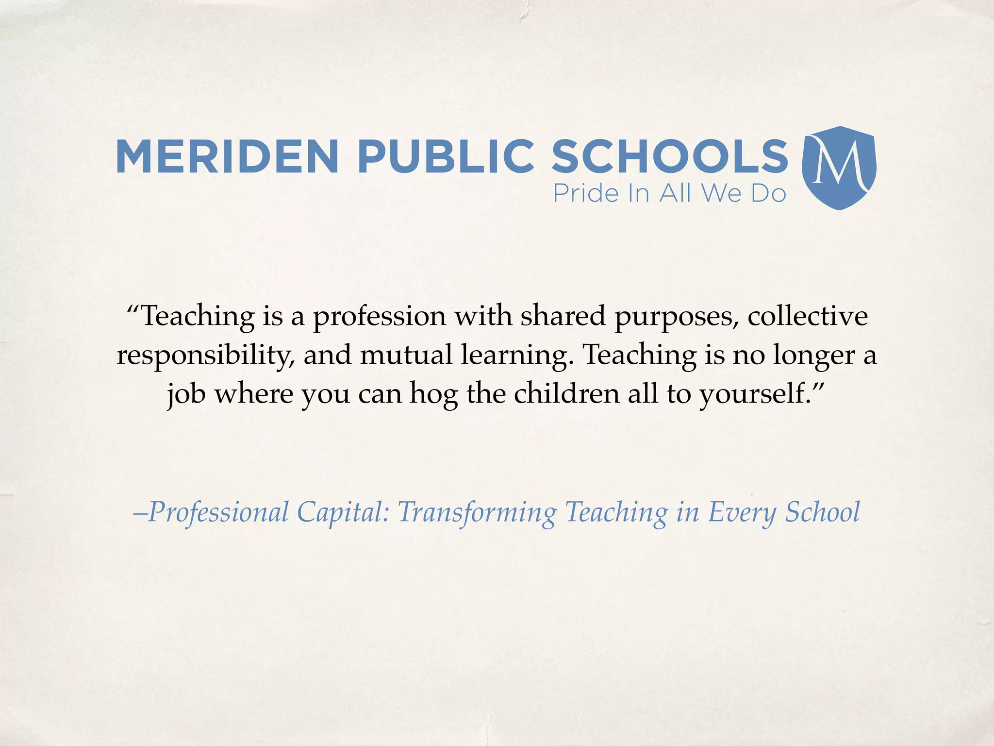 “Teaching is a profession with shared purposes, collective
responsibility, and mutual learning. Teaching is no longer a
job where you can hog the children all to yourself.”
–Professional Capital: Transforming Teaching in Every School
 