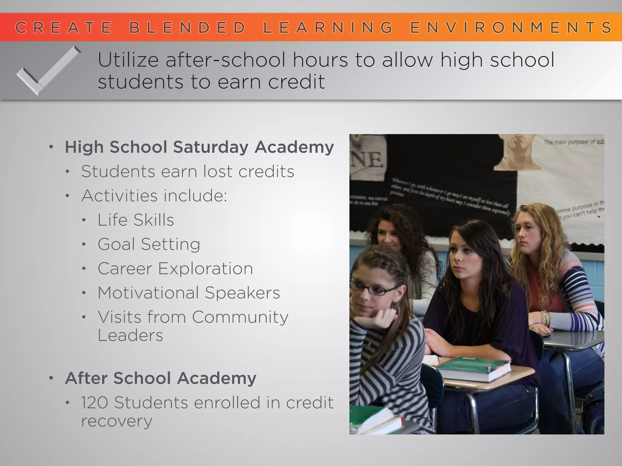 • High School Saturday Academy
• Students earn lost credits
• Activities include:
• Life Skills
• Goal Setting
• Career Exploration
• Motivational Speakers
• Visits from Community
Leaders 
• After School Academy
• 120 Students enrolled in credit
recovery
Utilize after-school hours to allow high school
students to earn credit
 