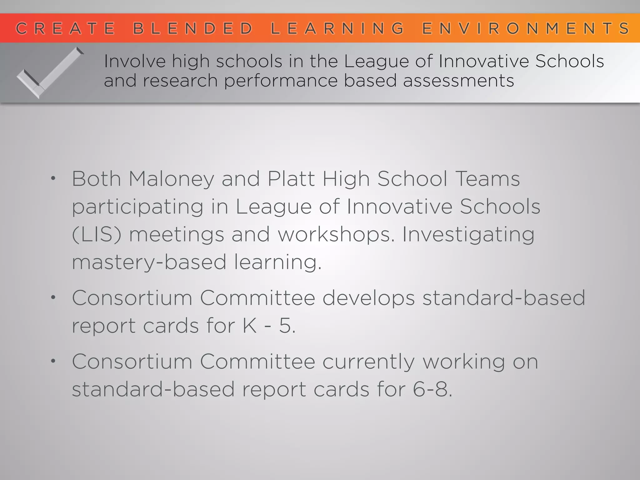 Involve high schools in the League of Innovative Schools
and research performance based assessments
• Both Maloney and Platt High School Teams
participating in League of Innovative Schools
(LIS) meetings and workshops. Investigating
mastery-based learning.
• Consortium Committee develops standard-based
report cards for K - 5.
• Consortium Committee currently working on
standard-based report cards for 6-8.
 