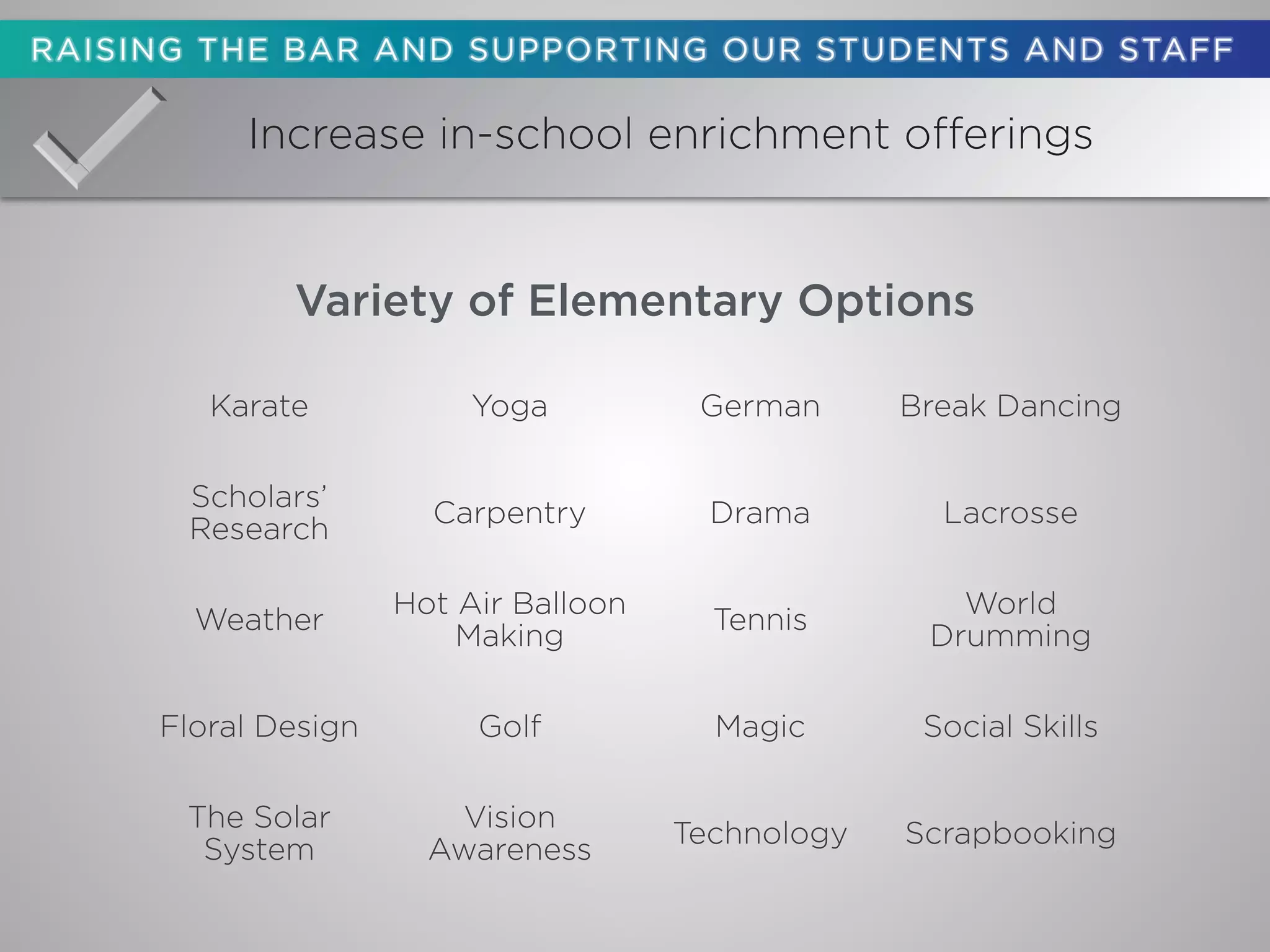 Increase in-school enrichment offerings
Karate Yoga German Break Dancing
Scholars’
Research
Carpentry Drama Lacrosse
Weather
Hot Air Balloon
Making
Tennis
World
Drumming
Floral Design Golf Magic Social Skills
The Solar
System
Vision
Awareness
Technology Scrapbooking
Variety of Elementary Options
 