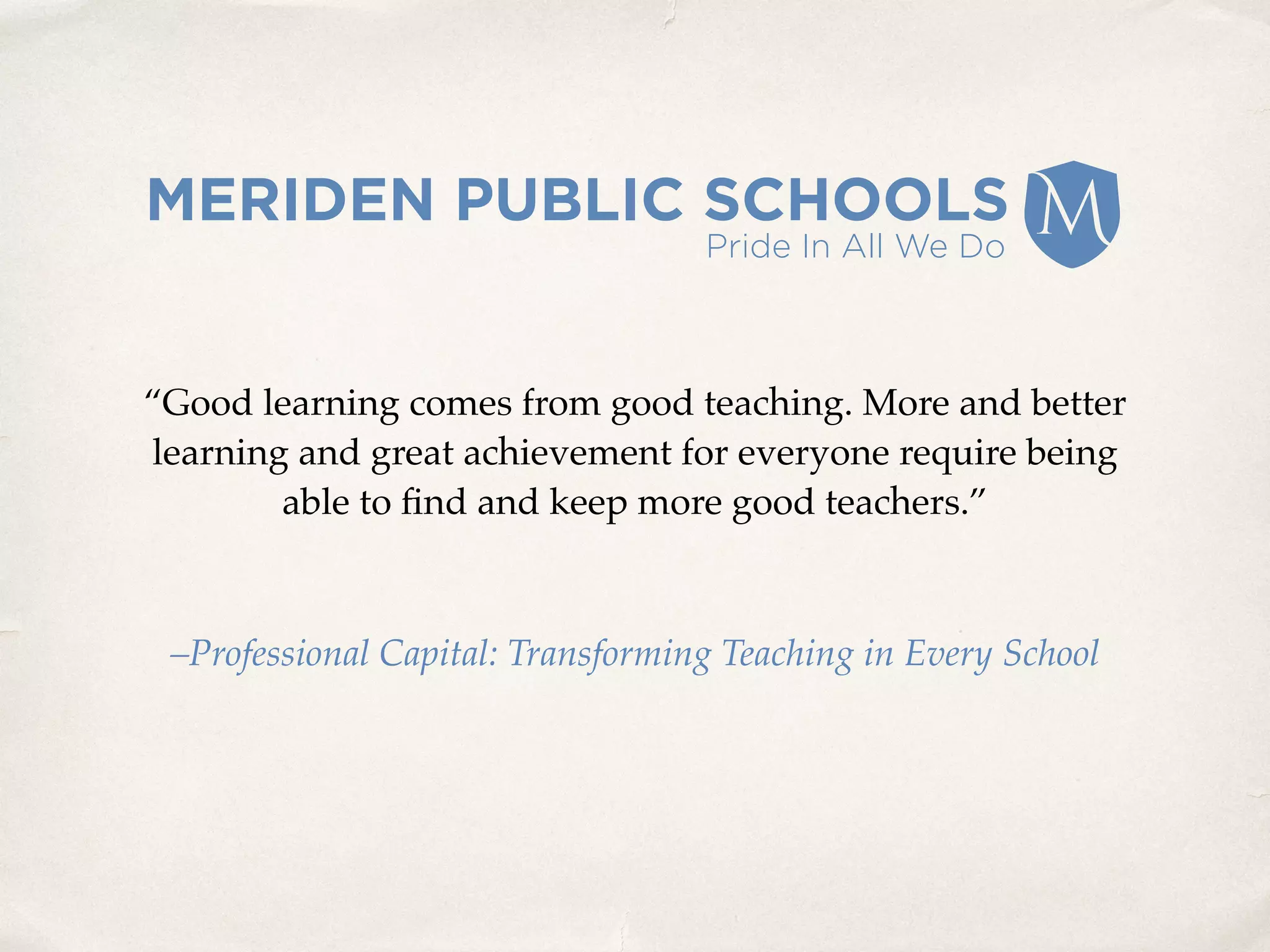 “Good learning comes from good teaching. More and better
learning and great achievement for everyone require being
able to ﬁnd and keep more good teachers.”
–Professional Capital: Transforming Teaching in Every School
 
