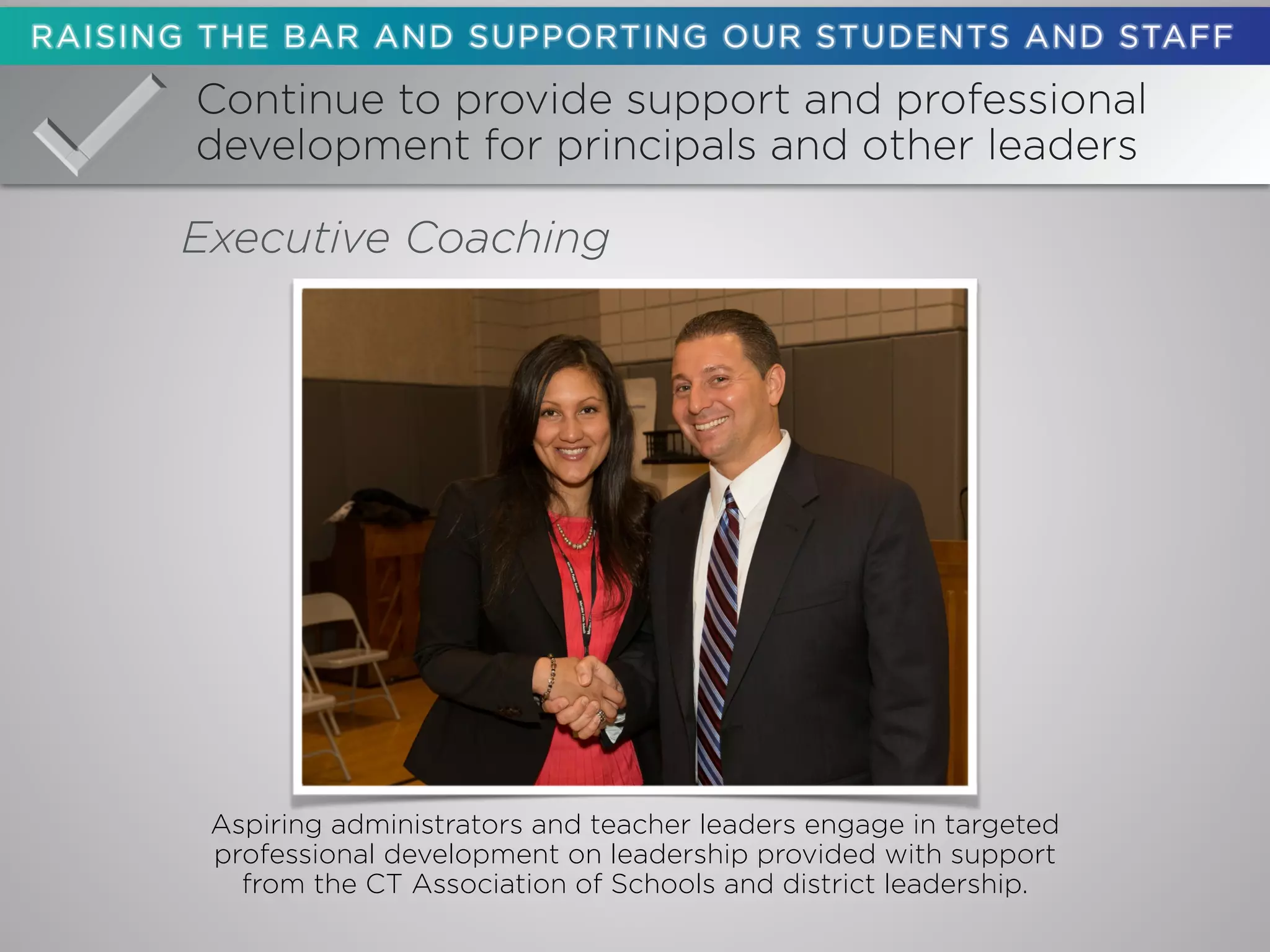 Continue to provide support and professional
development for principals and other leaders
Executive Coaching
Aspiring administrators and teacher leaders engage in targeted
professional development on leadership provided with support
from the CT Association of Schools and district leadership.
 