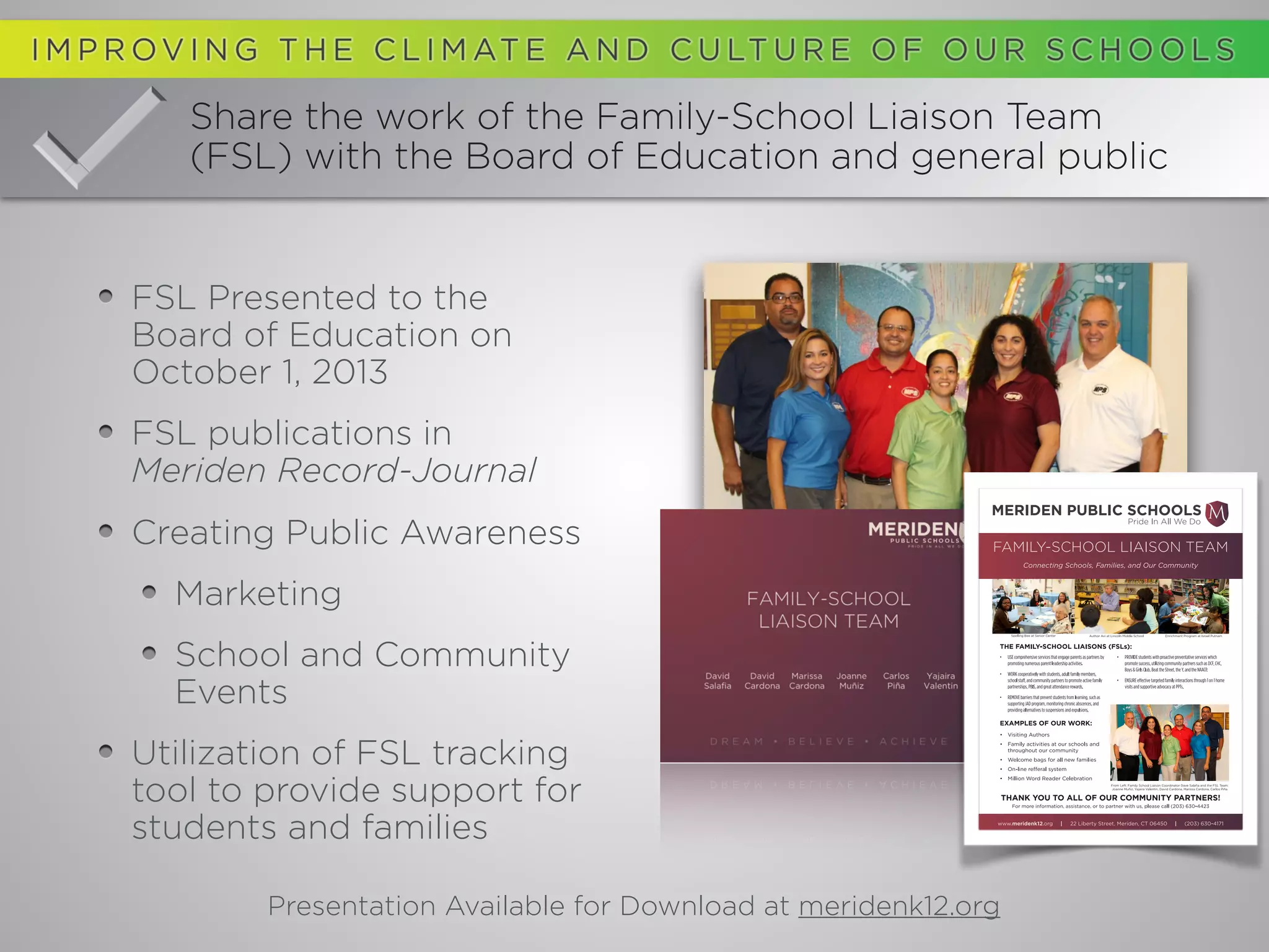 Share the work of the Family-School Liaison Team
(FSL) with the Board of Education and general public
FSL Presented to the
Board of Education on
October 1, 2013
FSL publications in
Meriden Record-Journal
Creating Public Awareness
Marketing
School and Community
Events
Utilization of FSL tracking
tool to provide support for
students and families
Presentation Available for Download at meridenk12.org
 