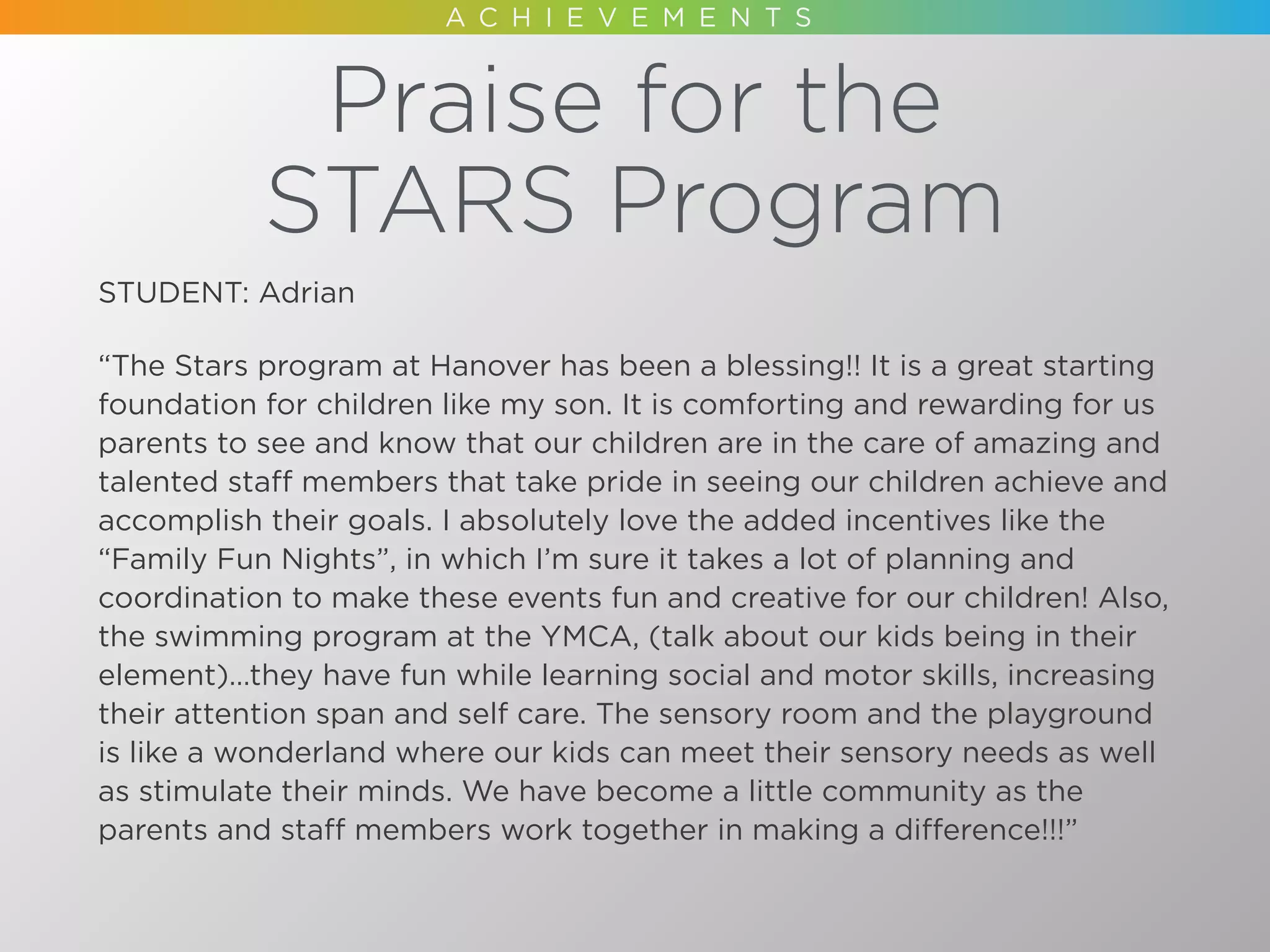 Praise for the
STARS Program
STUDENT: Adrian
“The Stars program at Hanover has been a blessing!! It is a great starting
foundation for children like my son. It is comforting and rewarding for us
parents to see and know that our children are in the care of amazing and
talented staff members that take pride in seeing our children achieve and
accomplish their goals. I absolutely love the added incentives like the
“Family Fun Nights”, in which I’m sure it takes a lot of planning and
coordination to make these events fun and creative for our children! Also,
the swimming program at the YMCA, (talk about our kids being in their
element)…they have fun while learning social and motor skills, increasing
their attention span and self care. The sensory room and the playground
is like a wonderland where our kids can meet their sensory needs as well
as stimulate their minds. We have become a little community as the
parents and staff members work together in making a difference!!!”
 