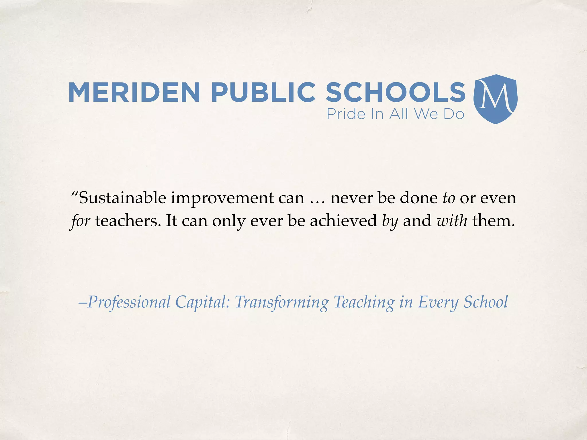 “Sustainable improvement can … never be done to or even
for teachers. It can only ever be achieved by and with them.
–Professional Capital: Transforming Teaching in Every School
 