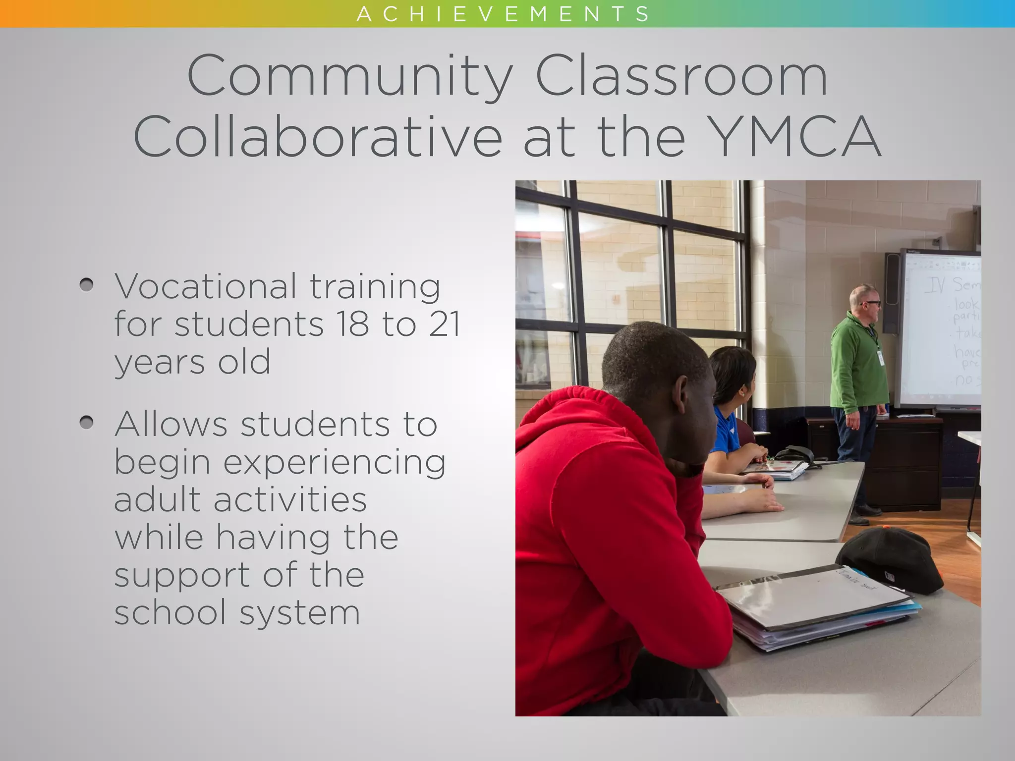 Community Classroom
Collaborative at the YMCA
Vocational training
for students 18 to 21
years old
Allows students to
begin experiencing
adult activities
while having the
support of the
school system
 