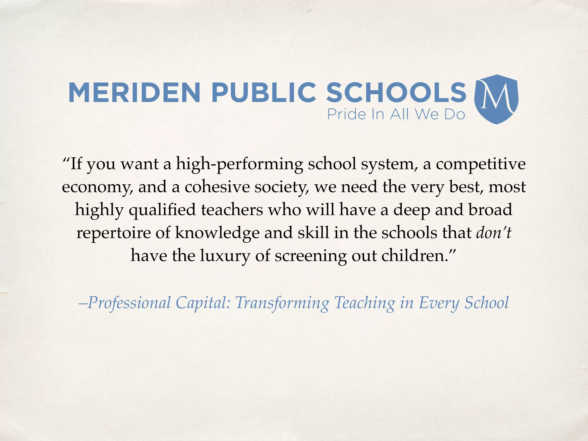 “If you want a high-performing school system, a competitive
economy, and a cohesive society, we need the very best, most
highly qualiﬁed teachers who will have a deep and broad
repertoire of knowledge and skill in the schools that don’t
have the luxury of screening out children.”
–Professional Capital: Transforming Teaching in Every School
 