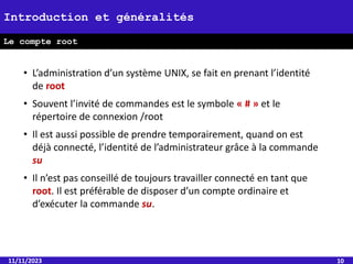 • L’administration d’un système UNIX, se fait en prenant l’identité
de root
• Souvent l’invité de commandes est le symbole « # » et le
répertoire de connexion /root
• Il est aussi possible de prendre temporairement, quand on est
déjà connecté, l’identité de l’administrateur grâce à la commande
su
• Il n’est pas conseillé de toujours travailler connecté en tant que
root. Il est préférable de disposer d’un compte ordinaire et
d’exécuter la commande su.
11/11/2023 10
Introduction et généralités
Le compte root
 
