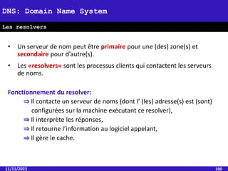 • Un serveur de nom peut être primaire pour une (des) zone(s) et
secondaire pour d’autre(s).
• Les «resolvers» sont les processus clients qui contactent les serveurs
de noms.
Fonctionnement du resolver:
⇒ Il contacte un serveur de noms (dont l’ (les) adresse(s) est (sont)
configurées sur la machine exécutant ce resolver),
⇒ Il interprète les réponses,
⇒ Il retourne l’information au logiciel appelant,
⇒ Il gère le cache.
11/11/2023 100
DNS: Domain Name System
Les resolvers
 