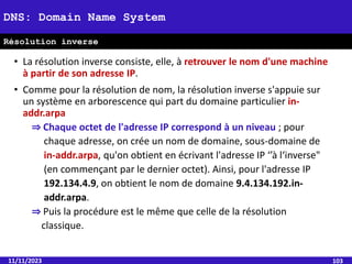 • La résolution inverse consiste, elle, à retrouver le nom d'une machine
à partir de son adresse IP.
• Comme pour la résolution de nom, la résolution inverse s'appuie sur
un système en arborescence qui part du domaine particulier in-
addr.arpa
⇒ Chaque octet de l'adresse IP correspond à un niveau ; pour
chaque adresse, on crée un nom de domaine, sous-domaine de
in-addr.arpa, qu'on obtient en écrivant l'adresse IP ‘’à l‘inverse"
(en commençant par le dernier octet). Ainsi, pour l'adresse IP
192.134.4.9, on obtient le nom de domaine 9.4.134.192.in-
addr.arpa.
⇒ Puis la procédure est le même que celle de la résolution
classique.
11/11/2023 103
DNS: Domain Name System
Résolution inverse
 