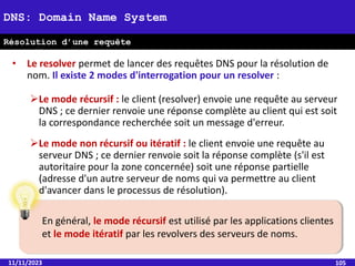 • Le resolver permet de lancer des requêtes DNS pour la résolution de
nom. Il existe 2 modes d'interrogation pour un resolver :
Le mode récursif : le client (resolver) envoie une requête au serveur
DNS ; ce dernier renvoie une réponse complète au client qui est soit
la correspondance recherchée soit un message d'erreur.
Le mode non récursif ou itératif : le client envoie une requête au
serveur DNS ; ce dernier renvoie soit la réponse complète (s'il est
autoritaire pour la zone concernée) soit une réponse partielle
(adresse d'un autre serveur de noms qui va permettre au client
d'avancer dans le processus de résolution).
11/11/2023 105
DNS: Domain Name System
Résolution d’une requête
En général, le mode récursif est utilisé par les applications clientes
et le mode itératif par les revolvers des serveurs de noms.
 