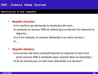 • Requête récursive:
⇒ la machine qui demande la résolution de nom ;
⇒ contacte un serveur DNS et attend que ce dernier lui retourne la
réponse ;
⇒ si il en a besoin, le serveur demande à un autre serveur ;
⇒ ...
• Requête itérative:
⇒ le serveur de noms contacté fournit en réponse le nom d’un
autre serveur DNS à contacter pour avancer dans la résolution ;
⇒”je ne connais pas ce nom mais demande à ce serveur”.
11/11/2023 106
DNS: Domain Name System
Résolution d’une requête
 