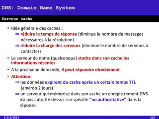 • Idée générale des caches :
⇒ réduire le temps de réponse (diminue le nombre de messages
nécessaires à la résolution)
⇒ réduire la charge des serveurs (diminue le nombre de serveurs à
contacter)
• Le serveur de noms (quelconque) stocke dans son cache les
informations récentes
• A la prochaine demande, il peut répondre directement
• Attention:
⇒ les données expirent du cache après un certain temps TTL
(environ 2 jours)
⇒ un serveur qui mémorise dans son cache un enregistrement DNS
n’a pas autorité dessus =⇒ spécifie ”no authoritative” dans la
réponse
11/11/2023 107
DNS: Domain Name System
Serveur cache
 