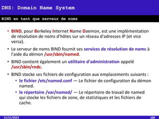 • BIND, pour Berkeley Internet Name Daemon, est une implémentation
de résolution de noms d'hôtes sur un réseau d'adresses IP (et vice
versa).
• Le serveur de noms BIND fournit ses services de résolution de noms à
l'aide du démon /usr/sbin/named.
• BIND contient également un utilitaire d'administration appelé
/usr/sbin/rndc.
• BIND stocke ses fichiers de configuration aux emplacements suivants :
• le fichier /etc/named.conf — Le fichier de configuration du démon
named.
• le répertoire /var/named/ — Le répertoire de travail de named
qui stocke les fichiers de zone, de statistiques et les fichiers de
cache.
11/11/2023 108
DNS: Domain Name System
BIND en tant que serveur de noms
 