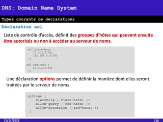 11/11/2023 110
DNS: Domain Name System
Types courants de déclarations
Déclaration acl
Liste de contrôle d'accès, définit des groupes d'hôtes qui peuvent ensuite
être autorisés ou non à accéder au serveur de noms.
Une déclaration options permet de définir la manière dont elles seront
traitées par le serveur de noms
 