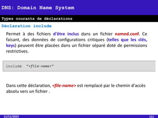 11/11/2023 111
DNS: Domain Name System
Types courants de déclarations
Déclaration include
Permet à des fichiers d'être inclus dans un fichier named.conf. Ce
faisant, des données de configurations critiques (telles que les clés,
keys) peuvent être placées dans un fichier séparé doté de permissions
restrictives.
Dans cette déclaration, <file-name> est remplacé par le chemin d'accès
absolu vers un fichier .
 