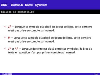 11/11/2023 114
DNS: Domain Name System
Balises de commentaire
• // — Lorsque ce symbole est placé en début de ligne, cette dernière
n'est pas prise en compte par named.
• # — Lorsque ce symbole est placé en début de ligne, cette dernière
n'est pas prise en compte par named.
• /* et */ — Lorsque du texte est placé entre ces symboles, le bloc de
texte en question n'est pas pris en compte par named.
 