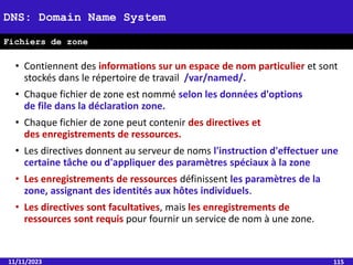 • Contiennent des informations sur un espace de nom particulier et sont
stockés dans le répertoire de travail /var/named/.
• Chaque fichier de zone est nommé selon les données d'options
de file dans la déclaration zone.
• Chaque fichier de zone peut contenir des directives et
des enregistrements de ressources.
• Les directives donnent au serveur de noms l'instruction d'effectuer une
certaine tâche ou d'appliquer des paramètres spéciaux à la zone
• Les enregistrements de ressources définissent les paramètres de la
zone, assignant des identités aux hôtes individuels.
• Les directives sont facultatives, mais les enregistrements de
ressources sont requis pour fournir un service de nom à une zone.
11/11/2023 115
DNS: Domain Name System
Fichiers de zone
 