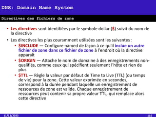 • Les directives sont identifiées par le symbole dollar ($) suivit du nom de
la directive
• Les directives les plus couramment utilisées sont les suivantes :
• $INCLUDE — Configure named de façon à ce qu'il inclue un autre
fichier de zone dans ce fichier de zone à l'endroit où la directive
apparaît
• $ORIGIN — Attache le nom de domaine à des enregistrements non-
qualifiés, comme ceux qui spécifient seulement l'hôte et rien de
plus
• $TTL — Règle la valeur par défaut de Time to Live (TTL) (ou temps
de vie) pour la zone. Cette valeur exprimée en secondes,
correspond à la durée pendant laquelle un enregistrement de
ressources de zone est valide. Chaque enregistrement de
ressources peut contenir sa propre valeur TTL, qui remplace alors
cette directive
11/11/2023 116
DNS: Domain Name System
Directives des fichiers de zone
 