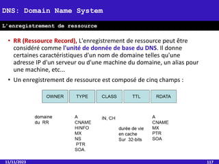 • RR (Ressource Record), L'enregistrement de ressource peut être
considéré comme l'unité de donnée de base du DNS. Il donne
certaines caractéristiques d'un nom de domaine telles qu'une
adresse IP d'un serveur ou d'une machine du domaine, un alias pour
une machine, etc...
• Un enregistrement de ressource est composé de cinq champs :
11/11/2023 117
DNS: Domain Name System
L’enregistrement de ressource
 