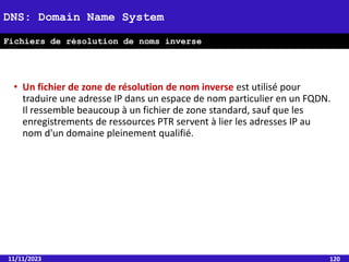 • Un fichier de zone de résolution de nom inverse est utilisé pour
traduire une adresse IP dans un espace de nom particulier en un FQDN.
Il ressemble beaucoup à un fichier de zone standard, sauf que les
enregistrements de ressources PTR servent à lier les adresses IP au
nom d'un domaine pleinement qualifié.
11/11/2023 120
DNS: Domain Name System
Fichiers de résolution de noms inverse
 