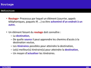 • Routage= Processus par lequel un élément (courrier, appels
téléphoniques, paquets IP, …) va être acheminé d’un endroit à un
autre.
• Un élément faisant du routage doit connaître :
‒ La destination,
‒ De quelle source il peut apprendre les chemins d’accès à la
destination voulue,
‒ Les itinéraires possibles pour atteindre la destination,
‒ Le(s) meilleur(s) itinéraire(s) pour atteindre la destination,
‒ Un moyen d’actualiser les itinéraires.
11/11/2023 123
Routage
Définition
 
