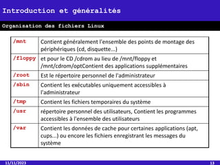 11/11/2023 13
Introduction et généralités
Organisation des fichiers Linux
/mnt Contient généralement l'ensemble des points de montage des
périphériques (cd, disquette...)
/floppy et pour le CD /cdrom au lieu de /mnt/floppy et
/mnt/cdrom/optContient des applications supplémentaires
/root Est le répertoire personnel de l'administrateur
/sbin Contient les exécutables uniquement accessibles à
l'administrateur
/tmp Contient les fichiers temporaires du système
/usr répertoire personnel des utilisateurs, Contient les programmes
accessibles à l'ensemble des utilisateurs
/var Contient les données de cache pour certaines applications (apt,
cups...) ou encore les fichiers enregistrant les messages du
système
 