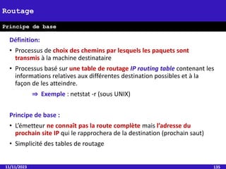 Définition:
• Processus de choix des chemins par lesquels les paquets sont
transmis à la machine destinataire
• Processus basé sur une table de routage IP routing table contenant les
informations relatives aux différentes destination possibles et à la
façon de les atteindre.
⇒ Exemple : netstat -r (sous UNIX)
Principe de base :
• L’émetteur ne connaît pas la route complète mais l’adresse du
prochain site IP qui le rapprochera de la destination (prochain saut)
• Simplicité des tables de routage
11/11/2023 135
Routage
Principe de base
 