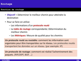 11/11/2023 136
Routage
Fonction de routage
• Objectif = Déterminer le meilleur chemin pour atteindre la
destination
• Pour se faire on utilise:
‒ Les informations d’un protocole routé
‒ La table de routage correspondante: Détermination du
meilleur chemin
‒ Les Métriques: Mesure de qualité pour les chemins
Un protocole routé ou routable: comment les information sont
organisées pour être transportées sur le réseau. Les protocoles routés
transportent les données sur un réseau. (par exemple: IP)
Un protocole de routage: comment est réalisé l’acheminement des
paquets. (RIP,OSPF, BGP, …)
 