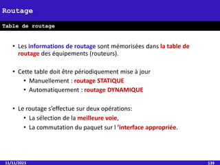 11/11/2023 139
Routage
Table de routage
• Les informations de routage sont mémorisées dans la table de
routage des équipements (routeurs).
• Cette table doit être périodiquement mise à jour
• Manuellement : routage STATIQUE
• Automatiquement : routage DYNAMIQUE
• Le routage s’effectue sur deux opérations:
• La sélection de la meilleure voie,
• La commutation du paquet sur l ’interface appropriée.
 