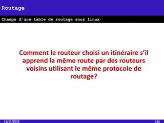 11/11/2023 143
Routage
Champs d’une table de routage sous linux
Comment le routeur choisi un itinéraire s’il
apprend la même route par des routeurs
voisins utilisant le même protocole de
routage?
 