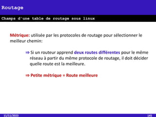 11/11/2023 145
Métrique: utilisée par les protocoles de routage pour sélectionner le
meilleur chemin:
⇒ Si un routeur apprend deux routes différentes pour le même
réseau à partir du même protocole de routage, il doit décider
quelle route est la meilleure.
⇒ Petite métrique = Route meilleure
Routage
Champs d’une table de routage sous linux
 