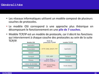 • Les réseaux informatiques utilisent un modèle composé de plusieurs
couches de protocoles.
• Le modèle OSI correspond à une approche plus théorique en
décomposant le fonctionnement en une pile de 7 couches.
• Modèle TCP/IP est un modèle de protocole, car il décrit les fonctions
qui interviennent à chaque couche des protocoles au sein de la suite
TCP/IP.
11/11/2023 15
Généralités
 