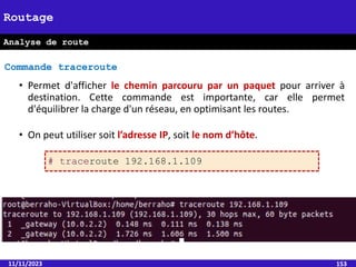 11/11/2023 153
Routage
Analyse de route
• Permet d'afficher le chemin parcouru par un paquet pour arriver à
destination. Cette commande est importante, car elle permet
d'équilibrer la charge d'un réseau, en optimisant les routes.
• On peut utiliser soit l’adresse IP, soit le nom d’hôte.
Commande traceroute
# traceroute 192.168.1.109
 