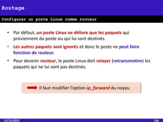11/11/2023 154
Routage
Configurer un poste Linux comme routeur
• Par défaut, un poste Linux ne délivre que les paquets qui
proviennent du poste ou qui lui sont destinés.
• Les autres paquets sont ignorés et donc le poste ne peut faire
fonction de routeur.
• Pour devenir routeur, le poste Linux doit relayer (retransmettre) les
paquets qui ne lui sont pas destinés.
Il faut modifier l’option ip_forward du noyau
 