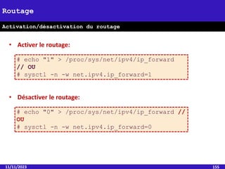 11/11/2023 155
Routage
Activation/désactivation du routage
• Activer le routage:
# echo "1" > /proc/sys/net/ipv4/ip_forward
// OU
# sysctl -n -w net.ipv4.ip_forward=1
• Désactiver le routage:
# echo "0" > /proc/sys/net/ipv4/ip_forward //
OU
# sysctl -n -w net.ipv4.ip_forward=0
 
