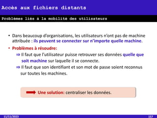 • Dans beaucoup d’organisations, les utilisateurs n’ont pas de machine
attribuée : ils peuvent se connecter sur n’importe quelle machine.
• Problèmes à résoudre:
⇒ Il faut que l’utilisateur puisse retrouver ses données quelle que
soit machine sur laquelle il se connecte.
⇒ Il faut que son identifiant et son mot de passe soient reconnus
sur toutes les machines.
11/11/2023 157
Accès aux fichiers distants
Problèmes liés à la mobilité des utilisateurs
Une solution: centraliser les données.
 