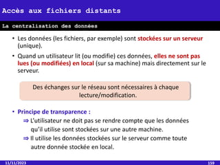• Les données (les fichiers, par exemple) sont stockées sur un serveur
(unique).
• Quand un utilisateur lit (ou modifie) ces données, elles ne sont pas
lues (ou modifiées) en local (sur sa machine) mais directement sur le
serveur.
• Principe de transparence :
⇒ L’utilisateur ne doit pas se rendre compte que les données
qu’il utilise sont stockées sur une autre machine.
⇒ Il utilise les données stockées sur le serveur comme toute
autre donnée stockée en local.
11/11/2023 159
Accès aux fichiers distants
La centralisation des données
Des échanges sur le réseau sont nécessaires à chaque
lecture/modification.
 