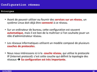 • Avant de pouvoir utiliser ou fournir des services sur un réseau, un
système Linux doit déjà être connecté à ce réseau.
• Sur un ordinateur de bureau, cette configuration est souvent
automatique, mais il est bon de la maîtriser si l'on souhaite jouer un
rôle d’administrateur réseau.
• Les réseaux informatiques utilisent un modèle composé de plusieurs
couches de protocoles.
• Nous nous intéressons ici à la couche réseau, qui utilise le protocole
IP (Internet protocol): c'est cette couche qui définit la topologie des
réseaux  Sa configuration est très importante.
11/11/2023 16
Configuration réseau
Principes
 