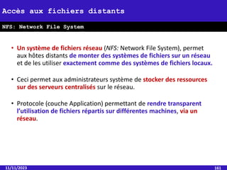 • Un système de fichiers réseau (NFS: Network File System), permet
aux hôtes distants de monter des systèmes de fichiers sur un réseau
et de les utiliser exactement comme des systèmes de fichiers locaux.
• Ceci permet aux administrateurs système de stocker des ressources
sur des serveurs centralisés sur le réseau.
• Protocole (couche Application) permettant de rendre transparent
l’utilisation de fichiers répartis sur différentes machines, via un
réseau.
11/11/2023 161
Accès aux fichiers distants
NFS: Network File System
 