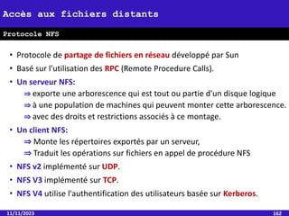 • Protocole de partage de fichiers en réseau développé par Sun
• Basé sur l'utilisation des RPC (Remote Procedure Calls).
• Un serveur NFS:
⇒ exporte une arborescence qui est tout ou partie d'un disque logique
⇒ à une population de machines qui peuvent monter cette arborescence.
⇒ avec des droits et restrictions associés à ce montage.
• Un client NFS:
⇒ Monte les répertoires exportés par un serveur,
⇒ Traduit les opérations sur fichiers en appel de procédure NFS
• NFS v2 implémenté sur UDP.
• NFS V3 implémenté sur TCP.
• NFS V4 utilise l'authentification des utilisateurs basée sur Kerberos.
11/11/2023 162
Accès aux fichiers distants
Protocole NFS
 