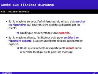 • Sur la machine serveur, l’administrateur du réseau doit préciser
les répertoires qui pourront être accédés à distance par les
clients.
⇒ On dit que ces répertoires sont exportés.
• Sur la machine cliente, l’utilisateur doit, pour accéder à un
répertoire exporté, associer un répertoire local au répertoire
exporté.
⇒ On dit que le répertoire exporté a été monté sur le
répertoire local qui est le point de montage.
11/11/2023 167
Accès aux fichiers distants
NFS: client-serveur
 