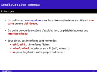 • Un ordinateur communique avec les autres ordinateurs en utilisant une
carte ou une clef réseau,
• Du point de vue du système d'exploitation, ce périphérique est une
interface réseau.
• Sous Linux, ces interfaces sont nommées:
• eth0, eth1… : interfaces filaires,
• wlan0, wlan1: interfaces sans fil (wifi, wimax…).
• lo (pour loopback): votre propre ordinateur.
11/11/2023 17
Configuration réseau
Principes
 