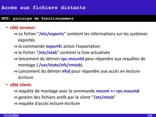 • côté serveur:
⇒ Le fichier “/etc/exports” contient les informations sur les systèmes
exportés
⇒ la commande exportfs active l’exportation
⇒ le fichier “/etc/xtab” contient la liste actualisée
⇒ lancement du démon rpc.mountd pour répondre aux requêtes de
montage ( /var/state/nfs/rmtab).
⇒ Lancement du démon nfsd pour répondre aux accès en lecture-
écriture
• côté client:
⇒ requête de montage avec la commande mount <= rpc.mountd
⇒ gestion des fichiers actifs par le client “/etc/mtab”
⇒ requête d’accès lecture-écriture
11/11/2023 170
Accès aux fichiers distants
NFS: principe de fonctionnement
 