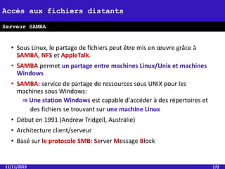 • Sous Linux, le partage de fichiers peut être mis en œuvre grâce à
SAMBA, NFS et AppleTalk.
• SAMBA permet un partage entre machines Linux/Unix et machines
Windows
• SAMBA: service de partage de ressources sous UNIX pour les
machines sous Windows:
⇒ Une station Windows est capable d'accéder à des répertoires et
des fichiers se trouvant sur une machine Linux
• Début en 1991 (Andrew Tridgell, Australie)
• Architecture client/serveur
• Basé sur le protocole SMB: Server Message Block
11/11/2023 172
Accès aux fichiers distants
Serveur SAMBA
 