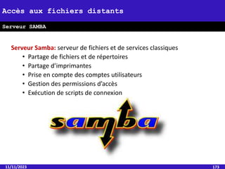 Serveur Samba: serveur de fichiers et de services classiques
• Partage de fichiers et de répertoires
• Partage d’imprimantes
• Prise en compte des comptes utilisateurs
• Gestion des permissions d’accès
• Exécution de scripts de connexion
11/11/2023 173
Accès aux fichiers distants
Serveur SAMBA
 