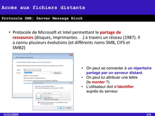 • Protocole de Microsoft et Intel permettant le partage de
ressources (disques, imprimantes. . .) à travers un réseau (1987). Il
a connu plusieurs évolutions (et différents noms SMB, CIFS et
SMB2)
11/11/2023 174
Accès aux fichiers distants
Protocole SMB: Server Message Block
• On peut se connecter à un répertoire
partagé par un serveur distant.
• On peut lui attribuer une lettre
(le monter ?)
• L’utilisateur doit s’identifier
auprès du serveur.
 